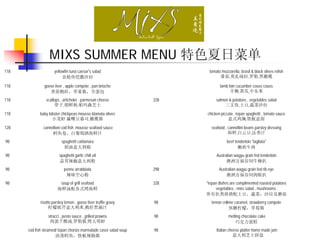 MIXS SUMMER MENU 特色夏日菜单
118                   yellowfin tuna caesar’s salad                       tomato mozzarella, brasil & black olives relish
                           金枪鱼恺撒沙拉                                              番茄,莫扎瑞拉,罗勒,黑橄榄

118            goose liver , apple compote , pan brioche                         lamb loin cucumber couss couss
                  香煎鹅肝，苹果酱，全蛋包                                                         羊柳,黄瓜,中东米
118             scallops , artichoke , parmesan cheese             228        salmon & potatoes , vegetables salad
                     带子,朝鲜蓟,帕玛森芝士                                                  三文鱼,土豆,蔬菜沙拉
118          baby lobster chickpeas mousse klamata olives                chicken piccata , tepan spaghetti , tomato sauce
                    小龙虾 赢嘴豆慕司,橄榄酱                                                    意式鸡胸,铁板意面
128            cannelloni cod fish mousse seafood sauce                     seafood , cannellini beans parsley dressing
                    鳕鱼卷，白葡萄酒海鲜汁                                                       海鲜,白云豆,法香汁
98                        spaghetti carbonara                                        beef tenderloin "tagliata"
                           奶油意大利粉                                                           嫩煎牛肉
98                       spaghetti garlic chili oil                            Australian wagyu grain fed tenderloin
                         蒜茸辣椒意大利粉                                                    澳洲万福谷饲牛柳扒
98                          penne arrabbiata                       298          Australian wagyu grain fed rib eye
                             辣味空心粉                                                  澳洲万福谷饲肉眼扒
98                       soup of grill seafood                     328   *tepan dishes are complimented roasted potatoes
                        海鲜汤配各式烤海鲜                                             vegetables , mixs salad , mushrooms .
                                                                         所有扒类将搭配土豆，蔬菜，沙垃及蘑菇
             risotto parsley lemon , goose liver truffle gravy     98       lemon crème caramel, strawberry compote
                   柠檬欧芹意大利米,鹅肝黑菌汁                                                    焦糖柠檬，草莓酱
                  stracci , pesto sauce , grilled prawns           98                 melting chocolate cake
                   鸡蛋千酪汤,罗勒酱,烤大明虾                                                         巧克力蛋糕
      cod fish steamed/ tepan chorizo marmalade caser salad soup   98          Italian cheese platter home made jam
                      清蒸鳕鱼，铁板辣肠酱                                                          意大利芝士拼盘
 