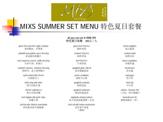 MIXS SUMMER SET MENU 特色夏日套餐
                                           all you can eat @ RMB 399
                                           特色夏日套餐 399元／人
 goose liver pan-fried apple compote             goose liver fried rice          mixed vegtables
        香煎鹅肝，苹果酱                                     鹅肝炒饭                          混合蔬菜
yellowfin tuna grilled caeser dressing            seafood fried rice               seafood salad
         煎金枪鱼凯撒汁                                     海鲜炒饭                           海鲜沙拉
beef carpaccio seared , truffle dressing             beef fried rice             bacon vegetables
        生煎牛肉，黑菌汁                                      牛肉炒饭                          培根时蔬
seafood's skewers , balsamic dressing           spaghetti garlic chili oil          mushrooms
     海鲜串，意大利黑醋汁                                    蒜茸辣椒意面                            扒时蔬
      oyster baked with cheese                     penne arrabbiata                 asparagus
            生蚝配芝士                                   辣味空心粉                            扒芦笋
         lamb chop with onion                     spaghetti seafoods                 short ribs
           烤羊扒配洋葱                                    海鲜意面                            牛仔骨
         chicken saltimbocca                     spaghetti carbonara           salmon , Sichuan chili
           帕尔玛卷鸡胸                                 奶油培根意面                      三文鱼，四川辣椒汁
     beef tagliata with garlic chips          tagliatelle smoked salmon         Australia beef rib
               煎嫩牛肉                          意大利宽面配烟熏三文鱼                       澳洲肉眼扒（厚）
  cod fish with chhorizo marmelade          beef roll with enokei mushrooms
      鳕鱼配西班牙辣肠酱                                      金针菇牛肉卷
                                                        （薄烧）
 