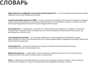 Digital маркетинг (цифровой или интерактивный маркетинг) — это использование всех возможных форм
цифровых каналов для продвижения бренда.
Социальный медиа маркетинг (SMM) — процесс привлечения трафика или внимания к бренду или продукту
через социальные платформы. Это комплекс мероприятий по использованию социальных медиа в качестве
каналов для продвижения компаний и решения других бизнес-задач.
Dark маркетинг — «невидимый», «скрытый» или «замаскированный» маркетинг, инструмент построения
коммуникации с брендом через нестандартные или неконтролируемые коммуникационные каналы, где
рекламодатель остается в тени.
Таргетированная реклама — это текстовые, медийные или мультимедийные объявления, которые
демонстрируются только тем пользователям Сети, которые удовлетворяют определенному набору требований,
заданному рекламодателем.
Email маркетинг — рекламное обращение с помощью email рассылки, реализованной в виде
интерактивных писем на электронную почту.
Вирусный маркетинг — представляет собой интересный, привлекательный контент, который быстро
распространяется в Интернете силами самих пользователей.
Посев – информационный вброс вирусного контента на площадки социальных медиа, с целью создания
естественного интереса со стороны пользователей к рекламируемым товарам и услугам.
СЛОВАРЬ
 