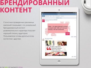 БРЕНДИРОВАННЫЙ
КОНТЕНТ
Статистика проведенных рекламных
кампаний показывает, что уникальный
брендированный контент
развлекательного характера получает
хороший отклик у аудитории.
Пользователи готовы делиться этим
контентом с другими.
 