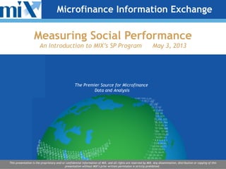 The Premier Source for Microfinance
Data and Analysis
This presentation is the proprietary and/or confidential information of MIX, and all rights are reserved by MIX. Any dissemination, distribution or copying of this
presentation without MIX’s prior written permission is strictly prohibited.
Microfinance Information Exchange
Measuring Social Performance
An Introduction to MIX’s SP Program May 3, 2013
 
