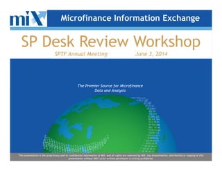 The Premier Source for Microfinance
Microfinance Information Exchange
SP Desk Review Workshop
SPTF Annual Meeting June 3, 2014
The Premier Source for Microfinance
Data and Analysis
This presentation is the proprietary and/or confidential information of MIX, and all rights are reserved by MIX. Any dissemination, distribution or copying of this
presentation without MIX’s prior written permission is strictly prohibited.
 