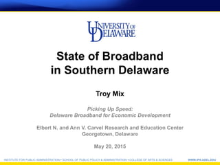 INSTITUTE FOR PUBLIC ADMINISTRATION • SCHOOL OF PUBLIC POLICY & ADMINISTRATION • COLLEGE OF ARTS & SCIENCES WWW.IPA.UDEL.EDU
State of Broadband
in Southern Delaware
Troy Mix
Picking Up Speed:
Delaware Broadband for Economic Development
Elbert N. and Ann V. Carvel Research and Education Center
Georgetown, Delaware
May 20, 2015
 