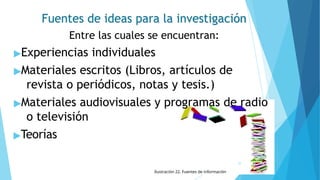 Fuentes de ideas para la investigación
Entre las cuales se encuentran:
▶Experiencias individuales
▶Materiales escritos (Libros, artículos de
revista o periódicos, notas y tesis.)
▶Materiales audiovisuales y programas de radio
o televisión
▶Teorías
31
Ilustración 22. Fuentes de información
 