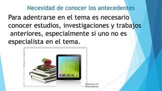 Necesidad de conocer los antecedentes
Para adentrarse en el tema es necesario
conocer estudios, investigaciones y trabajos
anteriores, especialmente si uno no es
especialista en el tema.
Ilustración 25.
Antecedentes
35
 