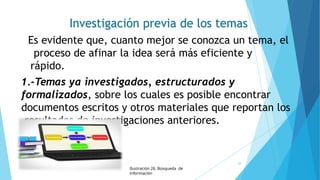 Investigación previa de los temas
Es evidente que, cuanto mejor se conozca un tema, el
proceso de afinar la idea será más eficiente y
rápido.
1.-Temas ya investigados, estructurados y
formalizados, sobre los cuales es posible encontrar
documentos escritos y otros materiales que reportan los
resultados de investigaciones anteriores.
Ilustración 26. Búsqueda de
información
38
 