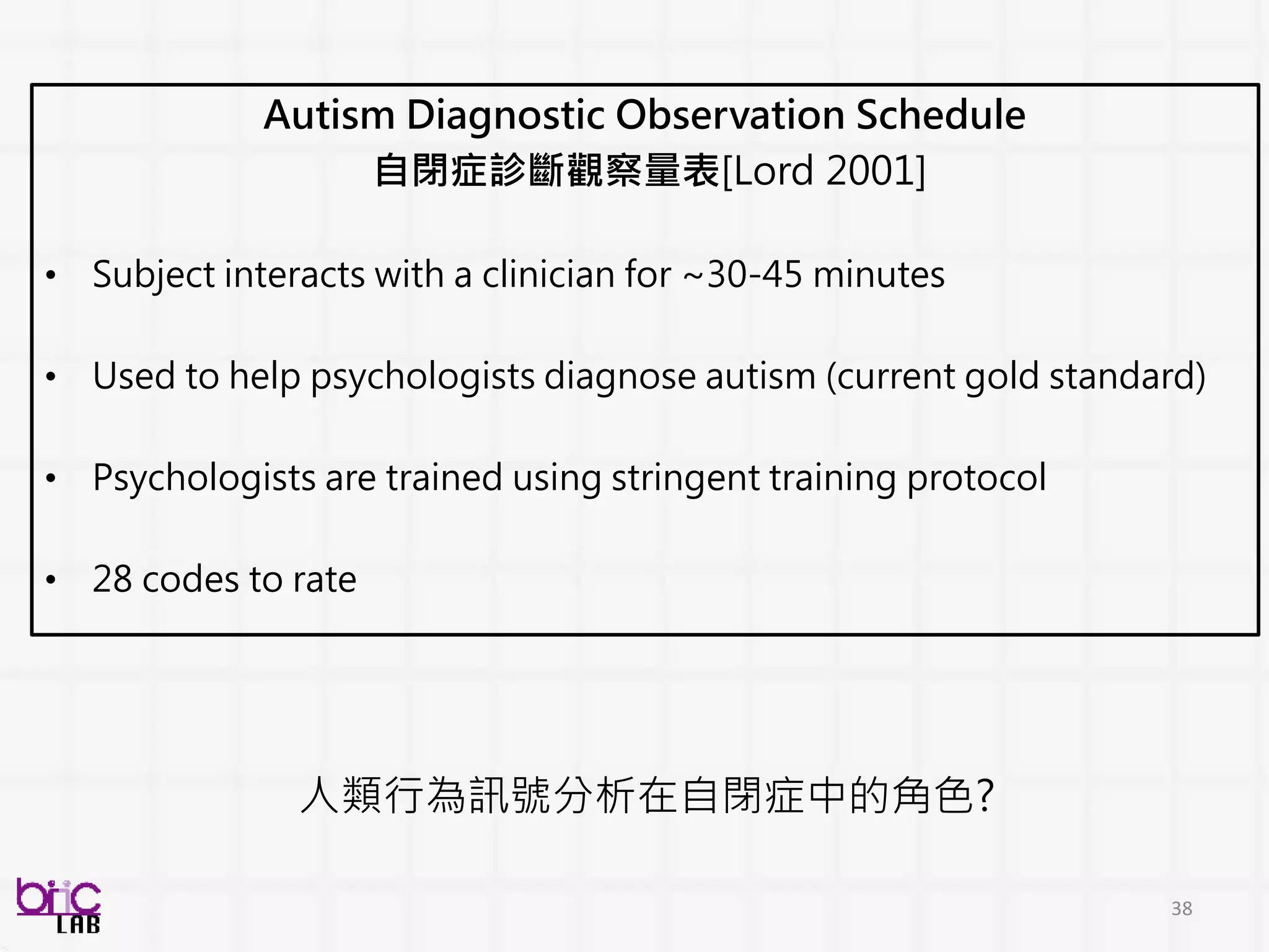 38
Autism Diagnostic Observation Schedule
自閉症診斷觀察量表[Lord 2001]
• Subject interacts with a clinician for ~30-45 minutes
• Used to help psychologists diagnose autism (current gold standard)
• Psychologists are trained using stringent training protocol
• 28 codes to rate
人類行為訊號分析在自閉症中的角色?
 