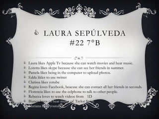  LAURA SEPÚLVEDA
              #22 7°B

   Laura likes Apple Tv because she can watch movies and hear music.
   Loretta likes skype because she can see her friends in summer.
   Pamela likes being in the computer to uploud photos.
   Edda likles to use twitter
   Clarissa likes yotube
   Regina loves Facebook, beacuse she can contact all her friends in seconds.
   Florencia likes to use the celphone to talk to other people.
   Rebecca loves to watch videos from 1D
   Bianca loves to hear music of Taylor Swift.
   Mariana likes youtube
 