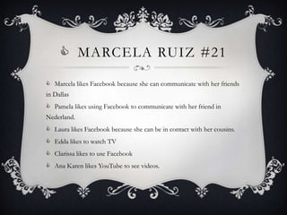  MARCELA RUIZ #21

 Marcela likes Facebook because she can communicate with her friends
in Dallas
 Pamela likes using Facebook to communicate with her friend in
Nederland.
 Laura likes Facebook because she can be in contact with her cousins.
 Edda likes to watch TV
 Clarissa likes to use Facebook
 Ana Karen likes YouTube to see videos.
 