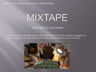 Short film by Luke Snellin
https://www.youtube.com/watch?v=5J7Ak5uOMpI
An entertaining and light-hearted short film that depicts the romantic struggles of a
boys young love and how the barrier is defeated through the power of music.
 