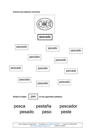 Colorea las palabras correctas.
Rodea la sílaba en las siguientes palabras:
pesca pestaña pescador
pesado peso peste
pescado
pescedo
pescado
qescabo
pescato
pecado
pescado
pescado
pascado
pescada
qescado
percado
pes
Autor pictogramas: Sergio Palao Procedencia: http://catedu.es/arasaac/ Licencia: CC (BY-NC-SA)
http://enelauladeapoyo.blogspot.com/ ELENA E. MEDINA
 
