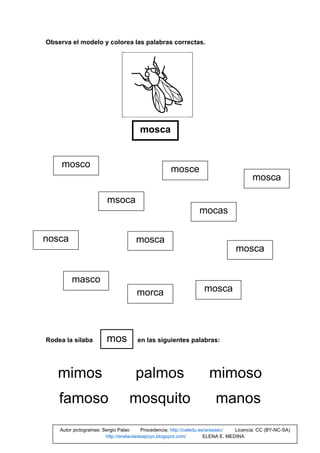 Observa el modelo y colorea las palabras correctas.
Rodea la sílaba en las siguientes palabras:
mimos palmos mimoso
famoso mosquito manos
mosca
mosco
masco
msoca
mosca
mosce
nosca
mocas
morca mosca
mosca
mosca
mos
Autor pictogramas: Sergio Palao Procedencia: http://catedu.es/arasaac/ Licencia: CC (BY-NC-SA)
http://enelauladeapoyo.blogspot.com/ ELENA E. MEDINA
 
