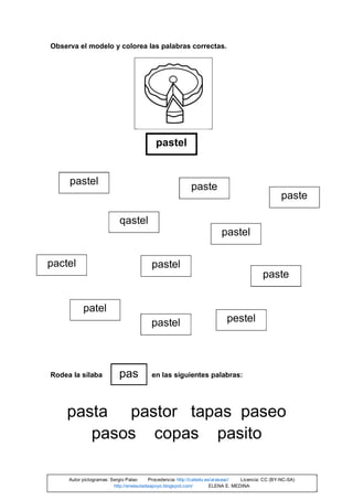 Observa el modelo y colorea las palabras correctas.
Rodea la sílaba en las siguientes palabras:
pasta pastor tapas paseo
pasos copas pasito
pastel
pastel
patel
qastel
pastel
paste
pactel
pastel
pastel pestel
paste
paste
pas
Autor pictogramas: Sergio Palao Procedencia: http://catedu.es/arasaac/ Licencia: CC (BY-NC-SA)
http://enelauladeapoyo.blogspot.com/ ELENA E. MEDINA
 