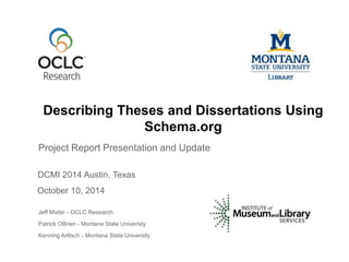 Describing Theses and Dissertations Using 
Schema.org 
Project Report Presentation and Update 
DCMI 2014 Austin, Texas 
October 10, 2014 
Jeff Mixter - OCLC Research 
Patrick OBrien - Montana State Univeristy 
Kenning Arlitsch - Montana State University 
 