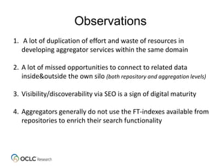 Observations
1. A lot of duplication of effort and waste of resources in
developing aggregator services within the same domain
2. A lot of missed opportunities to connect to related data
inside&outside the own silo (both repository and aggregation levels)
3. Visibility/discoverability via SEO is a sign of digital maturity
4. Aggregators generally do not use the FT-indexes available from
repositories to enrich their search functionality
 