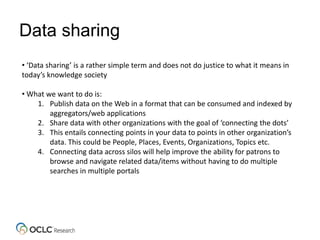 Data sharing
• ‘Data sharing’ is a rather simple term and does not do justice to what it means in
today’s knowledge society
• What we want to do is:
1. Publish data on the Web in a format that can be consumed and indexed by
aggregators/web applications
2. Share data with other organizations with the goal of ‘connecting the dots’
3. This entails connecting points in your data to points in other organization’s
data. This could be People, Places, Events, Organizations, Topics etc.
4. Connecting data across silos will help improve the ability for patrons to
browse and navigate related data/items without having to do multiple
searches in multiple portals
 