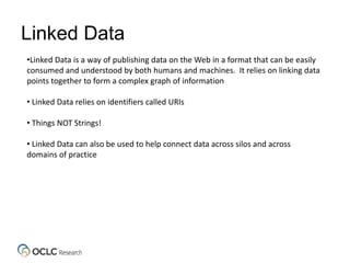 Linked Data
•Linked Data is a way of publishing data on the Web in a format that can be easily
consumed and understood by both humans and machines. It relies on linking data
points together to form a complex graph of information
• Linked Data relies on identifiers called URIs
• Things NOT Strings!
• Linked Data can also be used to help connect data across silos and across
domains of practice
 