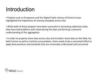 Introduction
• Projects such as Europeana and the Digital Public Library of America have
highlighted the importance of sharing metadata across silos
• While both of these projects have been successful in harvesting collections data,
they have had problems with rationalizing the data and forming a coherent
understanding of the aggregation
• In order to properly share data across silos and to better share data on the Web, for
both human as well as machine consumption, there needs to be a concerted effort to
apply best practices and standards that are universally understood and consumed
 