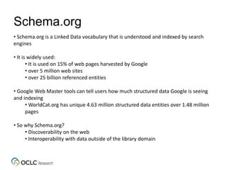 Schema.org
• Schema.org is a Linked Data vocabulary that is understood and indexed by search
engines
• It is widely used:
• It is used on 15% of web pages harvested by Google
• over 5 million web sites
• over 25 billion referenced entities
• Google Web Master tools can tell users how much structured data Google is seeing
and indexing
• WorldCat.org has unique 4.63 million structured data entities over 1.48 million
pages
• So why Schema.org?
• Discoverability on the web
• Interoperability with data outside of the library domain
 