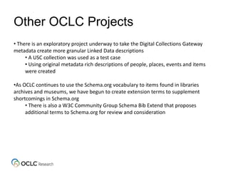 Other OCLC Projects
• There is an exploratory project underway to take the Digital Collections Gateway
metadata create more granular Linked Data descriptions
• A USC collection was used as a test case
• Using original metadata rich descriptions of people, places, events and items
were created
•As OCLC continues to use the Schema.org vocabulary to items found in libraries
archives and museums, we have begun to create extension terms to supplement
shortcomings in Schema.org
• There is also a W3C Community Group Schema Bib Extend that proposes
additional terms to Schema.org for review and consideration
 