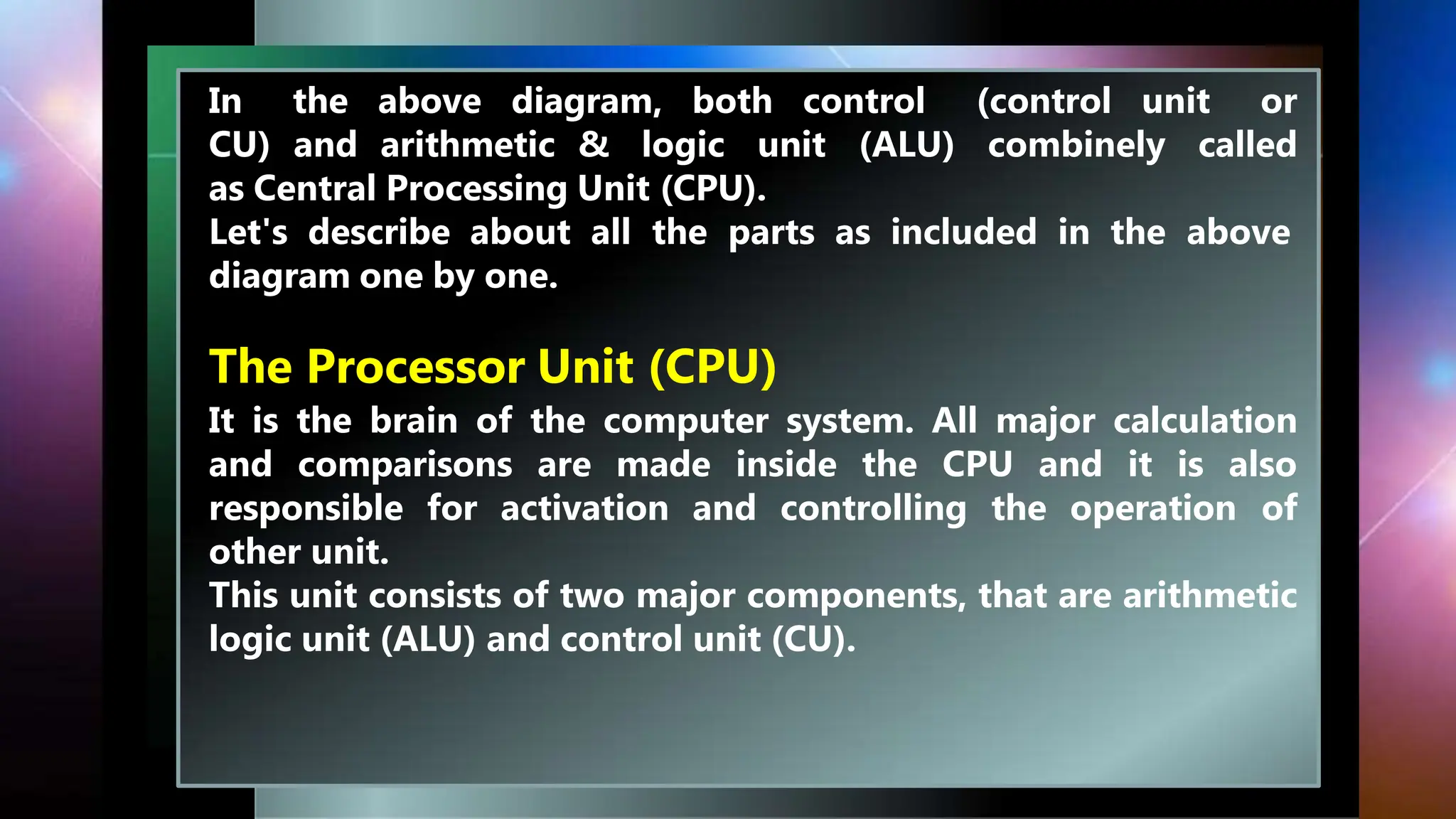 In the above diagram, both control (control unit or
CU) and arithmetic & logic unit (ALU) combinely called
as Central Processing Unit (CPU).
Let's describe about all the parts as included in the above
diagram one by one.
The Processor Unit (CPU)
It is the brain of the computer system. All major calculation
and comparisons are made inside the CPU and it is also
responsible for activation and controlling the operation of
other unit.
This unit consists of two major components, that are arithmetic
logic unit (ALU) and control unit (CU).
 