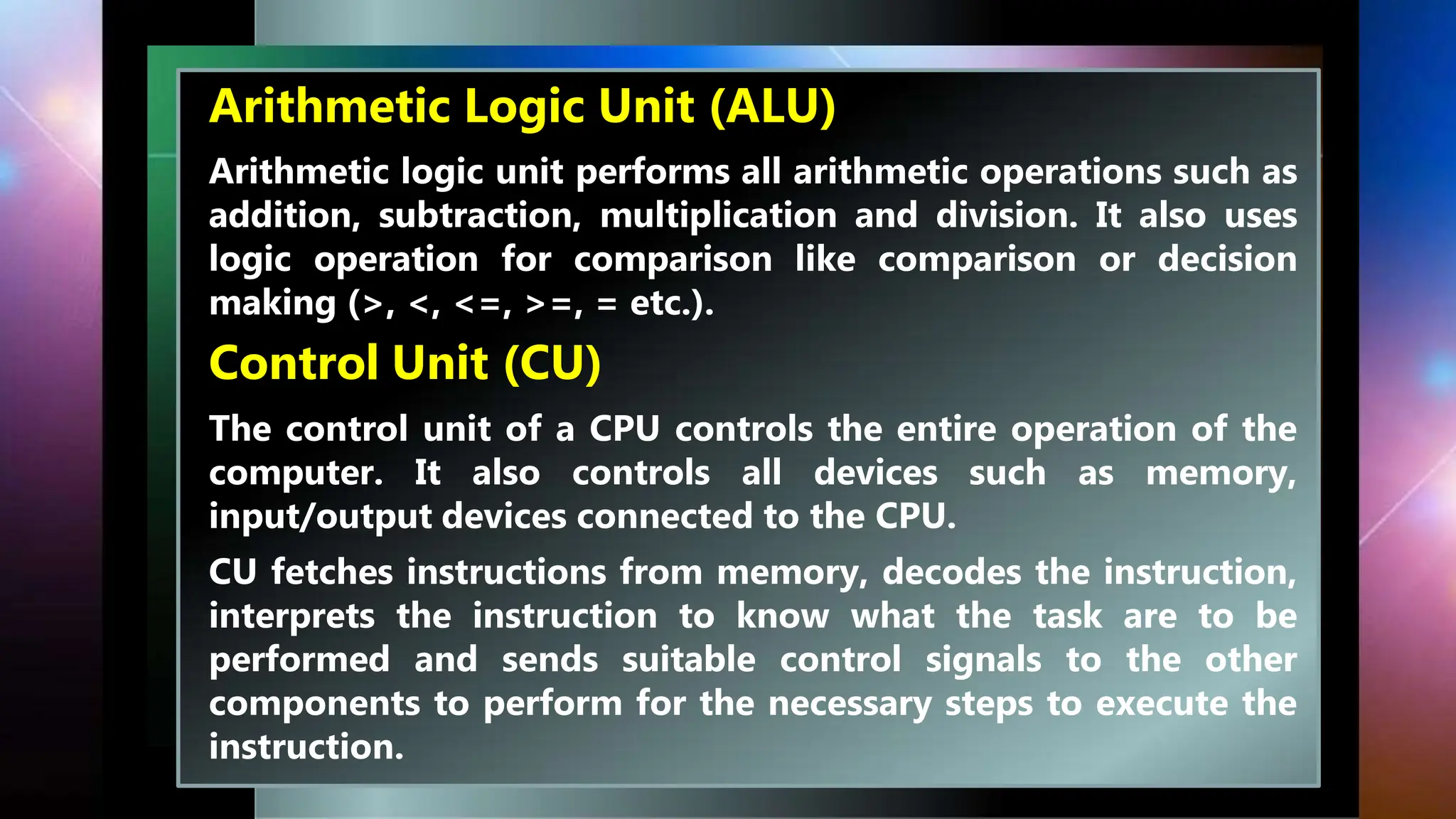 Arithmetic Logic Unit (ALU)
Arithmetic logic unit performs all arithmetic operations such as
addition, subtraction, multiplication and division. It also uses
logic operation for comparison like comparison or decision
making (>, <, <=, >=, = etc.).
Control Unit (CU)
The control unit of a CPU controls the entire operation of the
computer. It also controls all devices such as memory,
input/output devices connected to the CPU.
CU fetches instructions from memory, decodes the instruction,
interprets the instruction to know what the task are to be
performed and sends suitable control signals to the other
components to perform for the necessary steps to execute the
instruction.
 