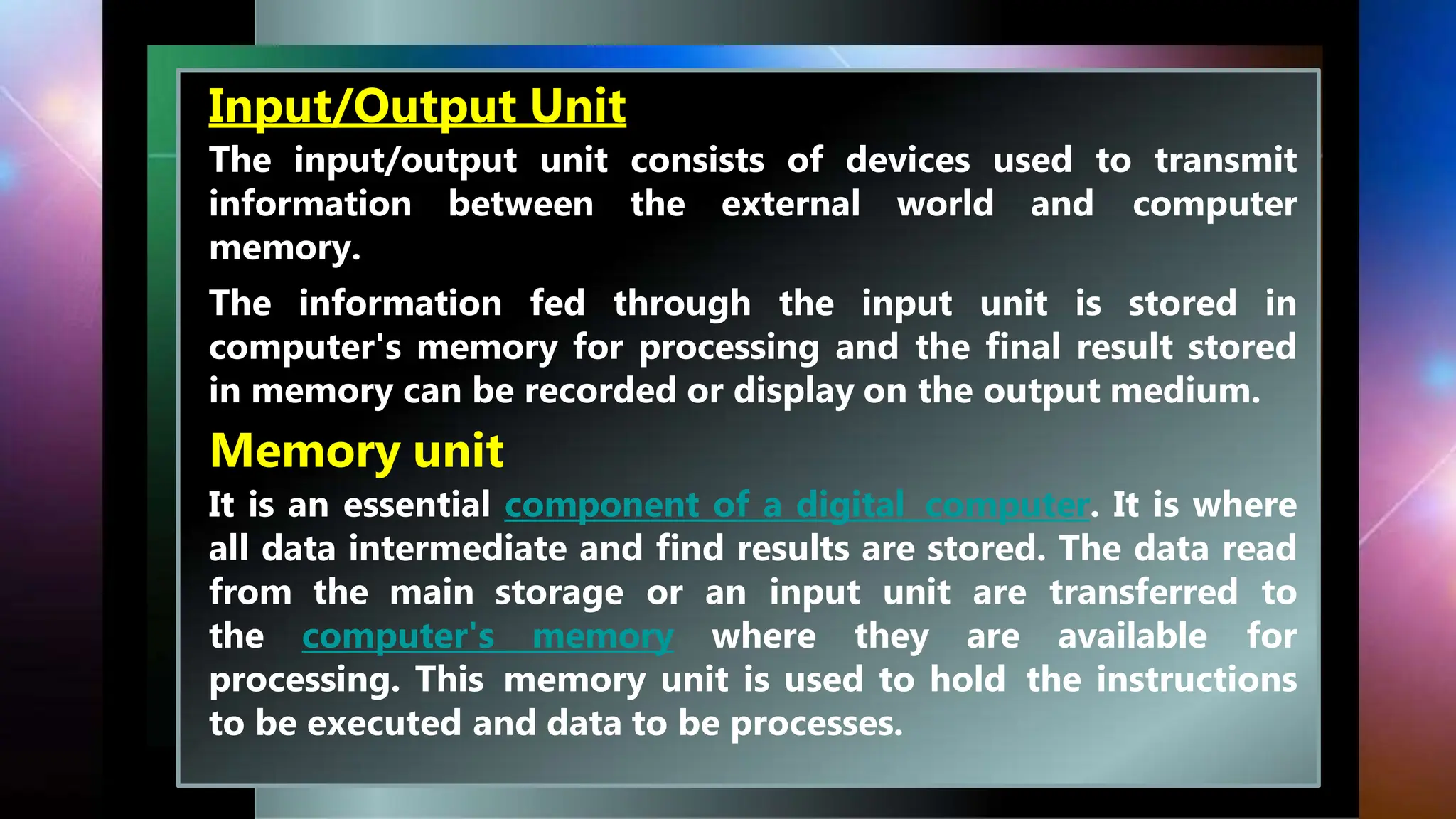 Input/Output Unit
The input/output unit consists of devices used to transmit
information between the external world and computer
memory.
The information fed through the input unit is stored in
computer's memory for processing and the final result stored
in memory can be recorded or display on the output medium.
Memory unit
It is an essential component of a digital computer. It is where
all data intermediate and find results are stored. The data read
from the main storage or an input unit are transferred to
the computer's memory where they are available for
processing. This memory unit is used to hold the instructions
to be executed and data to be processes.
 