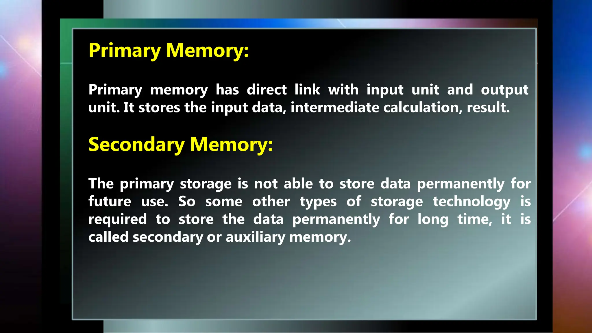 Primary Memory:
Primary memory has direct link with input unit and output
unit. It stores the input data, intermediate calculation, result.
Secondary Memory:
The primary storage is not able to store data permanently for
future use. So some other types of storage technology is
required to store the data permanently for long time, it is
called secondary or auxiliary memory.
 
