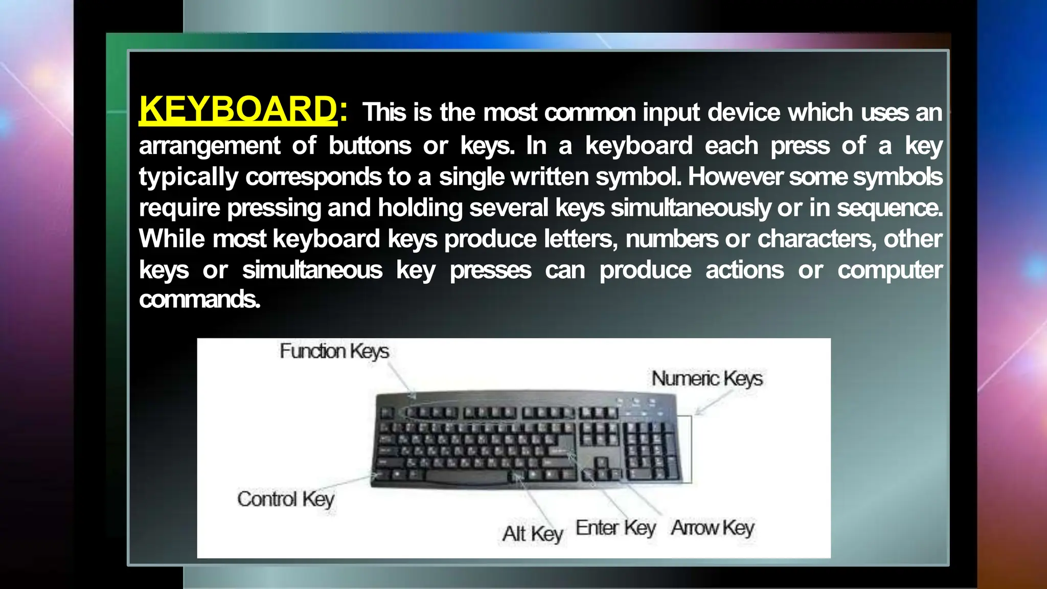 KEYBOARD: This is the most common input device which uses an
arrangement of buttons or keys. In a keyboard each press of a key
typically corresponds to a single written symbol. However somesymbols
require pressing and holding several keys simultaneously or in sequence.
While most keyboard keys produce letters, numbers or characters, other
keys or simultaneous key presses can produce actions or computer
commands.
 