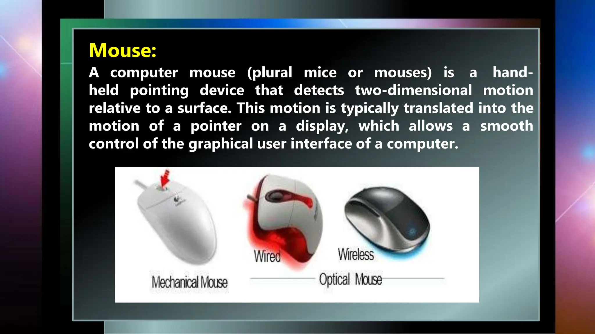 Mouse:
A computer mouse (plural mice or mouses) is a hand-
held pointing device that detects two-dimensional motion
relative to a surface. This motion is typically translated into the
motion of a pointer on a display, which allows a smooth
control of the graphical user interface of a computer.
 