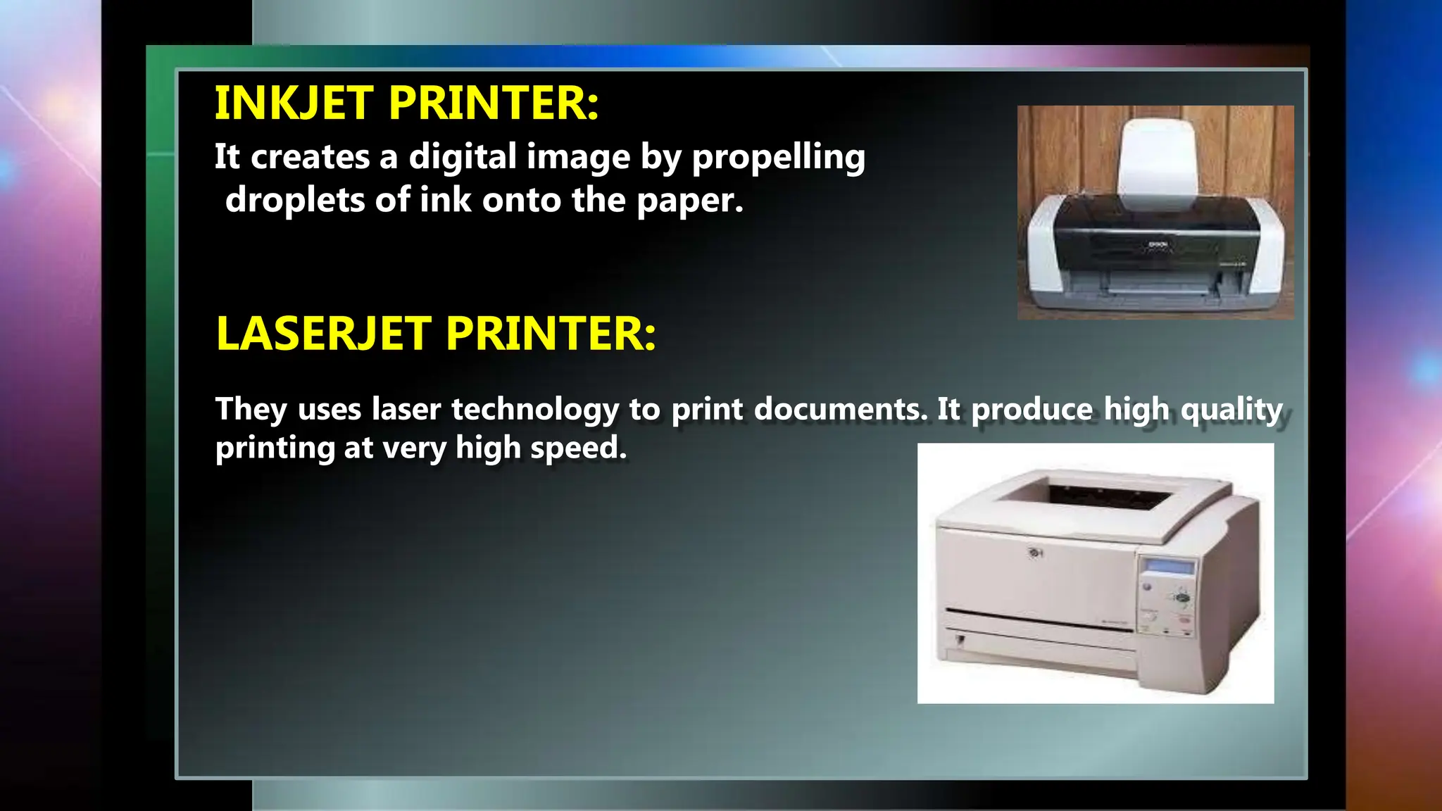 INKJET PRINTER:
It creates a digital image by propelling
droplets of ink onto the paper.
LASERJET PRINTER:
They uses laser technology to print documents. It produce high quality
printing at very high speed.
 