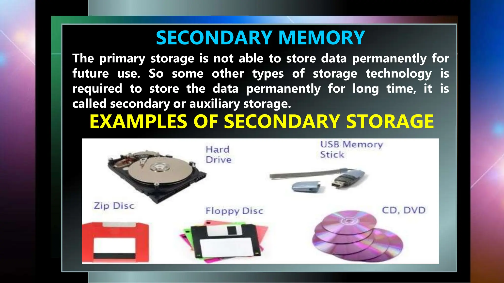 SECONDARY MEMORY
The primary storage is not able to store data permanently for
future use. So some other types of storage technology is
required to store the data permanently for long time, it is
called secondary or auxiliary storage.
EXAMPLES OF SECONDARY STORAGE
 