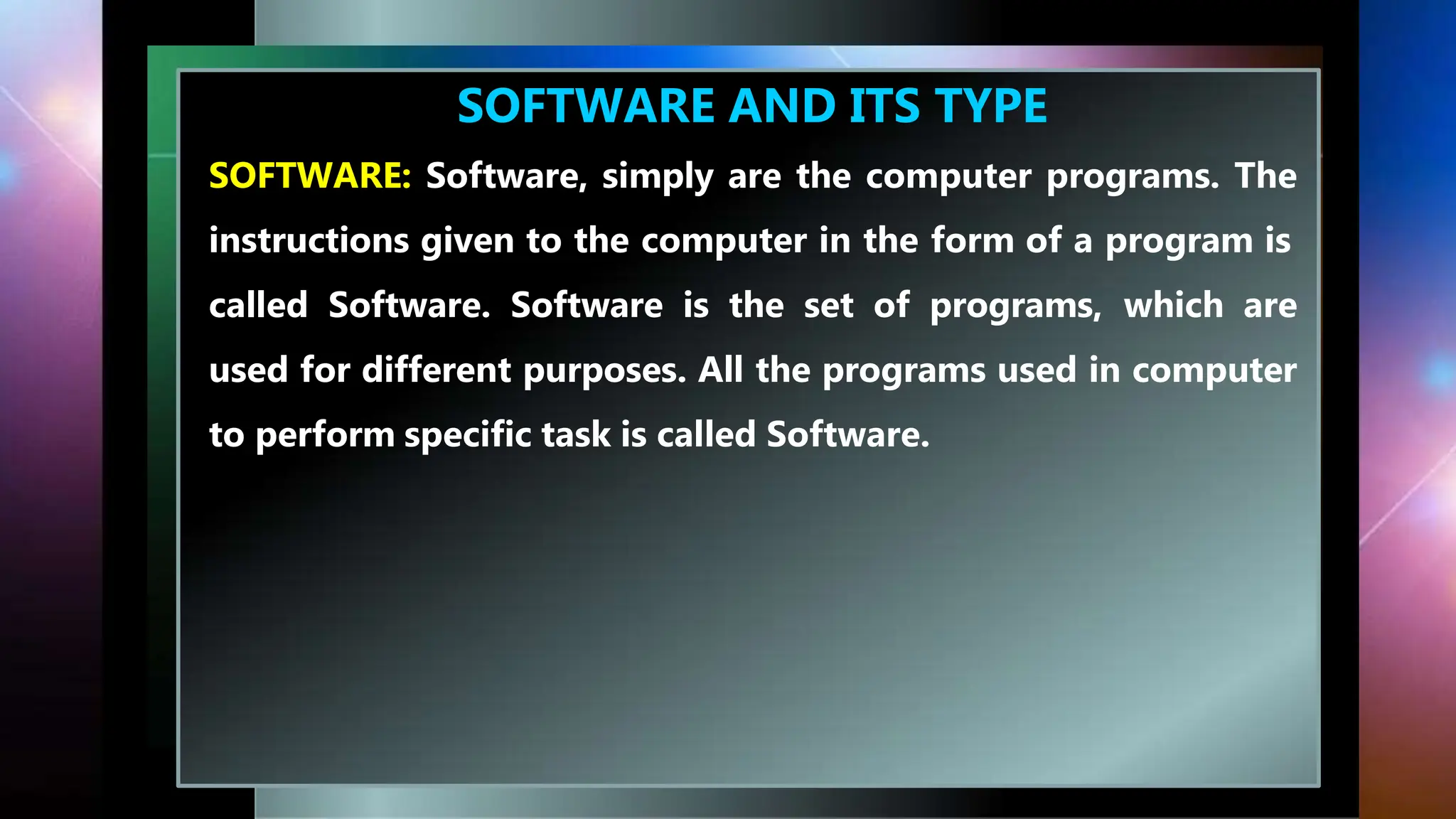 SOFTWARE AND ITS TYPE
SOFTWARE: Software, simply are the computer programs. The
instructions given to the computer in the form of a program is
called Software. Software is the set of programs, which are
used for different purposes. All the programs used in computer
to perform specific task is called Software.
 