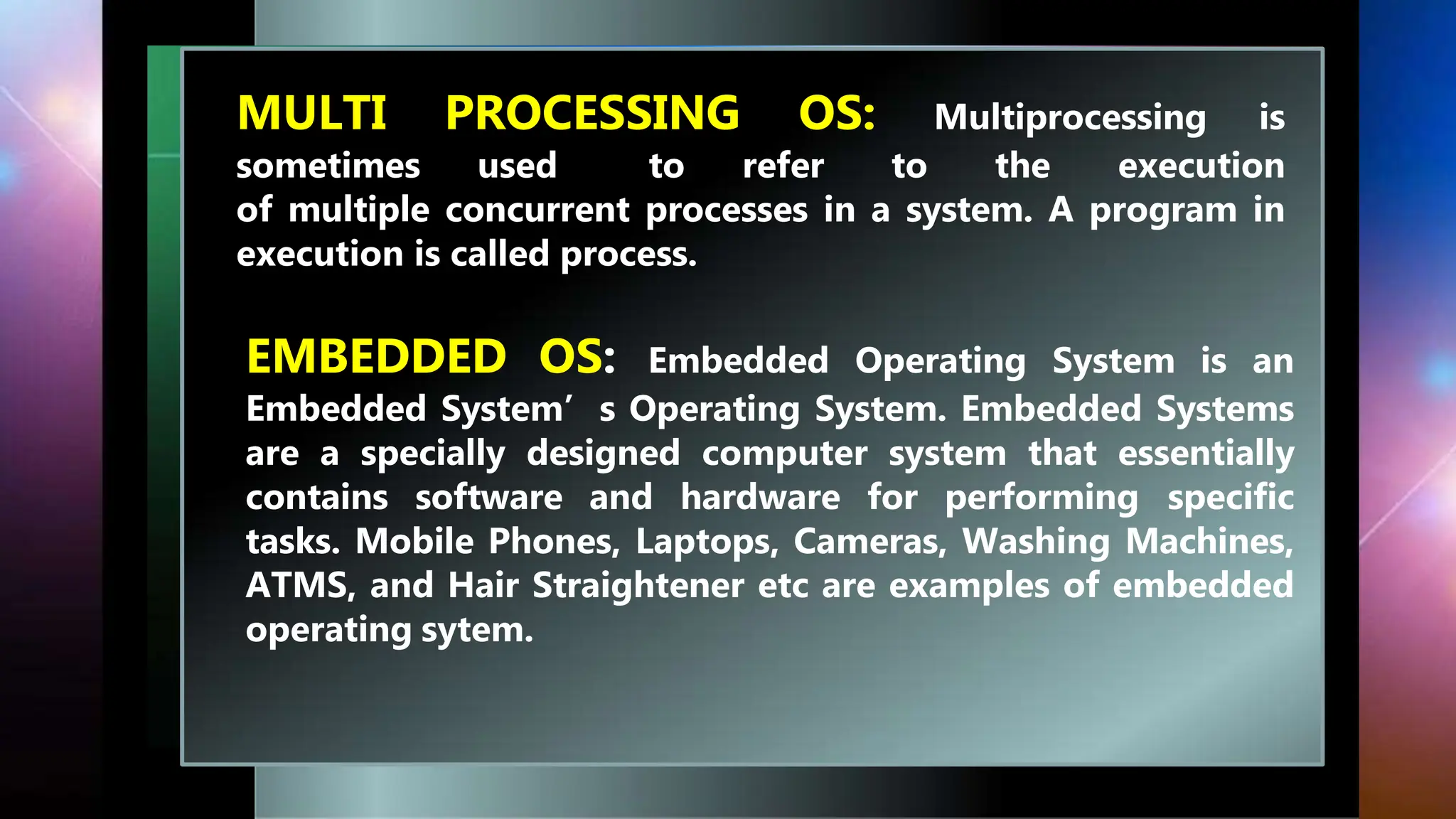MULTI PROCESSING OS: Multiprocessing is
sometimes used to refer to the execution
of multiple concurrent processes in a system. A program in
execution is called process.
EMBEDDED OS: Embedded Operating System is an
Embedded System’s Operating System. Embedded Systems
are a specially designed computer system that essentially
contains software and hardware for performing specific
tasks. Mobile Phones, Laptops, Cameras, Washing Machines,
ATMS, and Hair Straightener etc are examples of embedded
operating sytem.
 