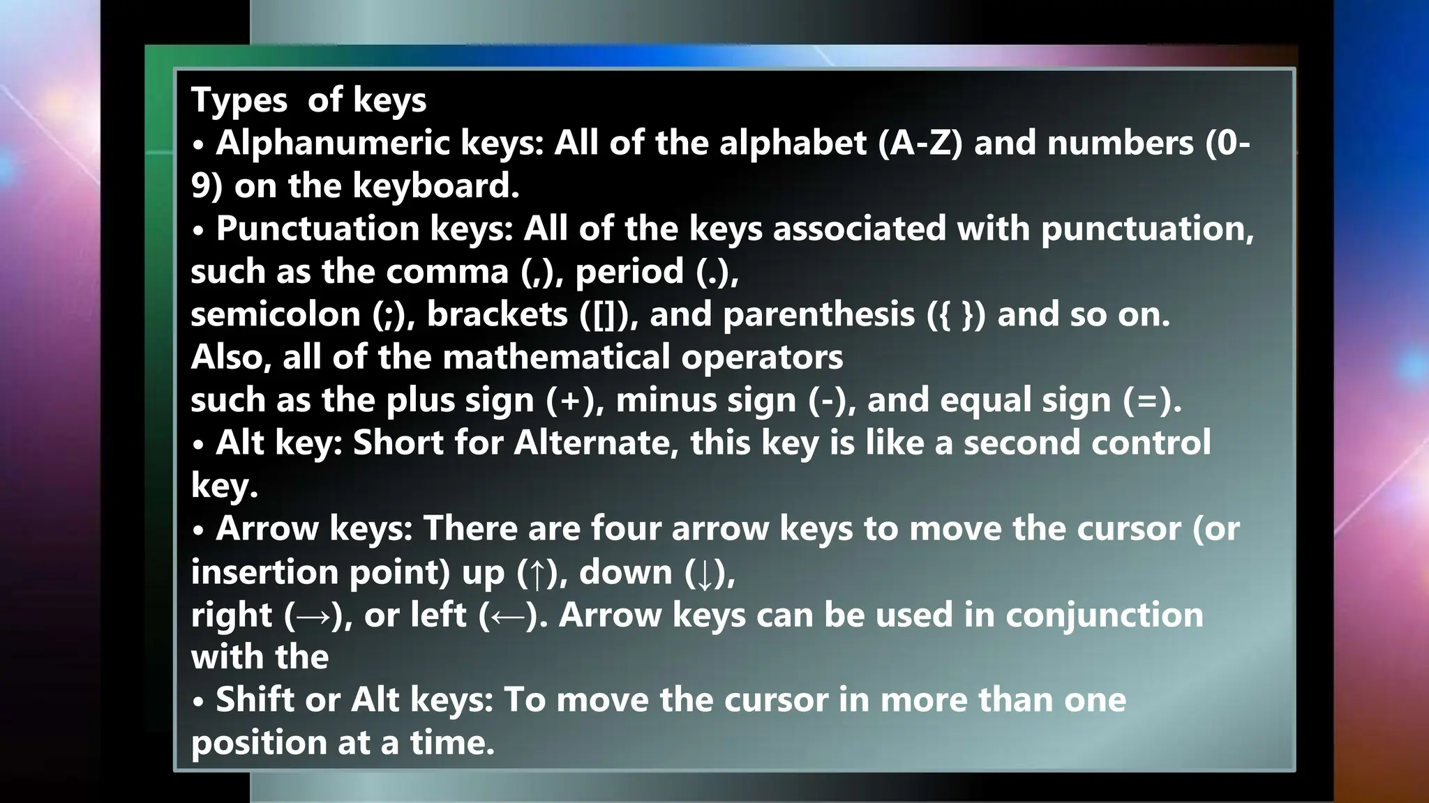 Types of keys
• Alphanumeric keys: All of the alphabet (A-Z) and numbers (0-
9) on the keyboard.
• Punctuation keys: All of the keys associated with punctuation,
such as the comma (,), period (.),
semicolon (;), brackets ([]), and parenthesis ({ }) and so on.
Also, all of the mathematical operators
such as the plus sign (+), minus sign (-), and equal sign (=).
• Alt key: Short for Alternate, this key is like a second control
key.
• Arrow keys: There are four arrow keys to move the cursor (or
insertion point) up (↑), down (↓),
right (→), or left (←). Arrow keys can be used in conjunction
with the
• Shift or Alt keys: To move the cursor in more than one
position at a time.
 