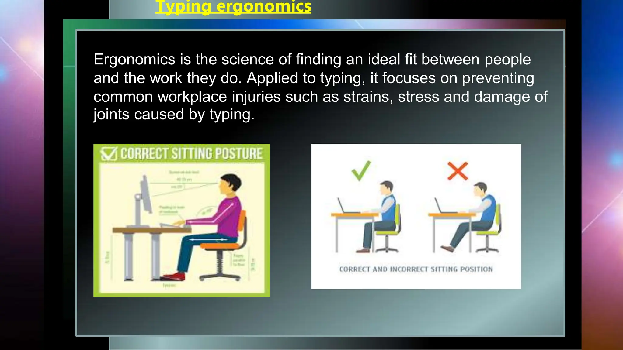 Typing ergonomics
Ergonomics is the science of finding an ideal fit between people
and the work they do. Applied to typing, it focuses on preventing
common workplace injuries such as strains, stress and damage of
joints caused by typing.
 