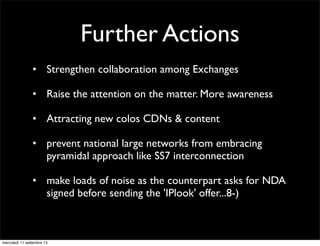 Further Actions
• Strengthen collaboration among Exchanges
• Raise the attention on the matter. More awareness
• Attracting new colos CDNs & content
• prevent national large networks from embracing
pyramidal approach like SS7 interconnection
• make loads of noise as the counterpart asks for NDA
signed before sending the 'IPlook' offer...8-)

mercoledì 11 settembre 13

 