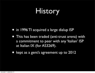 History
• in 1996 TI acquired a large dialup ISP
• This has been traded (anti-trust arena) with
a commitment to peer with any ‘Italian’ ISP
at Italian IX (for AS3269).

• kept as a gent’s agreement up to 2012
mercoledì 11 settembre 13

 
