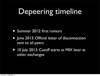 Depeering timeline
• Summer 2012: ﬁrst rumors
• June 2013: Ofﬁcial letter of disconnection
sent to all peers

• 10 July 2013: Cutoff starts at MIX later at
other exchanges

mercoledì 11 settembre 13

 
