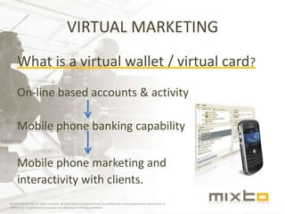 VIRTUAL MARKETING What is a virtual wallet / virtual card? On-line based accounts & activity Mobile phone banking capability Mobile phone marketing and interactivity with clients. © 2009 MIXTO Ltd. All rights reserved. All information contained herein is confidential and/or proprietary information of MIXTO Ltd. Unauthorized use and/or any disclosure is strictly prohibited. 