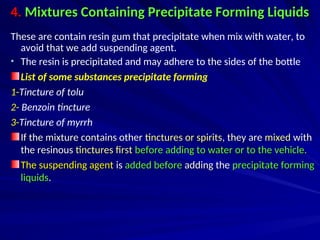 4.
4. Mixtures Containing Precipitate Forming Liquids
Mixtures Containing Precipitate Forming Liquids
These are contain resin gum that precipitate when mix with water, to
avoid that we add suspending agent.
• The resin is precipitated and may adhere to the sides of the bottle
List of some substances precipitate forming
1-Tincture of tolu
2- Benzoin tincture
3-Tincture of myrrh
If the mixture contains other
If the mixture contains other tinctures or spirits
tinctures or spirits, they are
, they are mixed
mixed with
with
the resinous
the resinous tinctures first
tinctures first before adding to water or to the vehicle.
before adding to water or to the vehicle.
The suspending agent
The suspending agent is
is added before
added before adding the
adding the precipitate forming
precipitate forming
liquids
liquids.
.
 