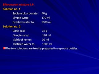Effervescent mixture E.P.
Effervescent mixture E.P.
Solution no. 1
Solution no. 1
Sodium bicarbonate 40 g
Sodium bicarbonate 40 g
Simple syrup 170 ml
Simple syrup 170 ml
Distilled water to 1000 ml
Distilled water to 1000 ml
Solution no. 2
Solution no. 2
Citric acid 33 g
Citric acid 33 g
Simple syrup 170 ml
Simple syrup 170 ml
Spirit of lemon 10 ml
Spirit of lemon 10 ml
Distilled water to 1000 ml
Distilled water to 1000 ml
The two solutions are freshly prepared in separate bottles.
The two solutions are freshly prepared in separate bottles.
 