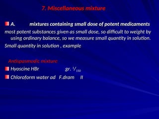 7. Miscellaneous mixture
7. Miscellaneous mixture
A. mixtures containing small dose of potent medicaments
A. mixtures containing small dose of potent medicaments
most potent substances given as small dose, so difficult to weight by
most potent substances given as small dose, so difficult to weight by
using ordinary balance, so we measure small quantity in solution.
using ordinary balance, so we measure small quantity in solution.
Small quantity in solution , example
Small quantity in solution , example
Antispasmodic mixture
Antispasmodic mixture
Hyoscine HBr gr.
Hyoscine HBr gr. 1
1
/
/150
150
Chloroform water ad F.dram II
Chloroform water ad F.dram II
 