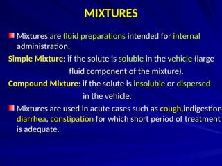 MIXTURES
MIXTURES
Mixtures are
Mixtures are fluid preparations
fluid preparations intended for
intended for internal
internal
administration.
administration.
Simple Mixture: if the solute is
: if the solute is soluble
soluble in the
in the vehicle
vehicle (large
(large
fluid component of the mixture).
fluid component of the mixture).
Compound Mixture: if the solute is
: if the solute is insoluble
insoluble or
or dispersed
dispersed
in the vehicle.
in the vehicle.
Mixtures are used in acute cases such as
Mixtures are used in acute cases such as cough
cough,indigestion
,indigestion,
diarrhea
diarrhea,
, constipation
constipation for which short period of treatment
for which short period of treatment
is adequate.
is adequate.
 