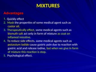 MIXTURES
MIXTURES
Advantages
Advantages
1
1. Quickly effect
2. Mask the properties of some medical agent such as
castor oil.
3. Therapeutically effect, some medical agents such as
bismuth salt act only in form of mixture as coat on
inflamed intestine.
4. To reduce side effects, some medical agents such as
potassium iodide cause gastric pain due to reaction with
gastric acid and release iodine, but when we give in form
of mixture this reaction is stop.
5. Psychological effect.
 