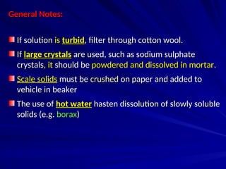 General Notes:
General Notes:
If solution
If solution is
is turbid
turbid, filter through cotton wool.
, filter through cotton wool.
If
If large crystals
large crystals are used, such as sodium sulphate
are used, such as sodium sulphate
crystals
crystals, it
, it should be
should be powdered and dissolved in mortar
powdered and dissolved in mortar.
.
Scale solids
Scale solids must be
must be crushed
crushed on paper and added to
on paper and added to
vehicle in beaker
vehicle in beaker
The use of
The use of hot water
hot water hasten dissolution of slowly soluble
hasten dissolution of slowly soluble
solids (e.g.
solids (e.g. borax
borax)
)
 