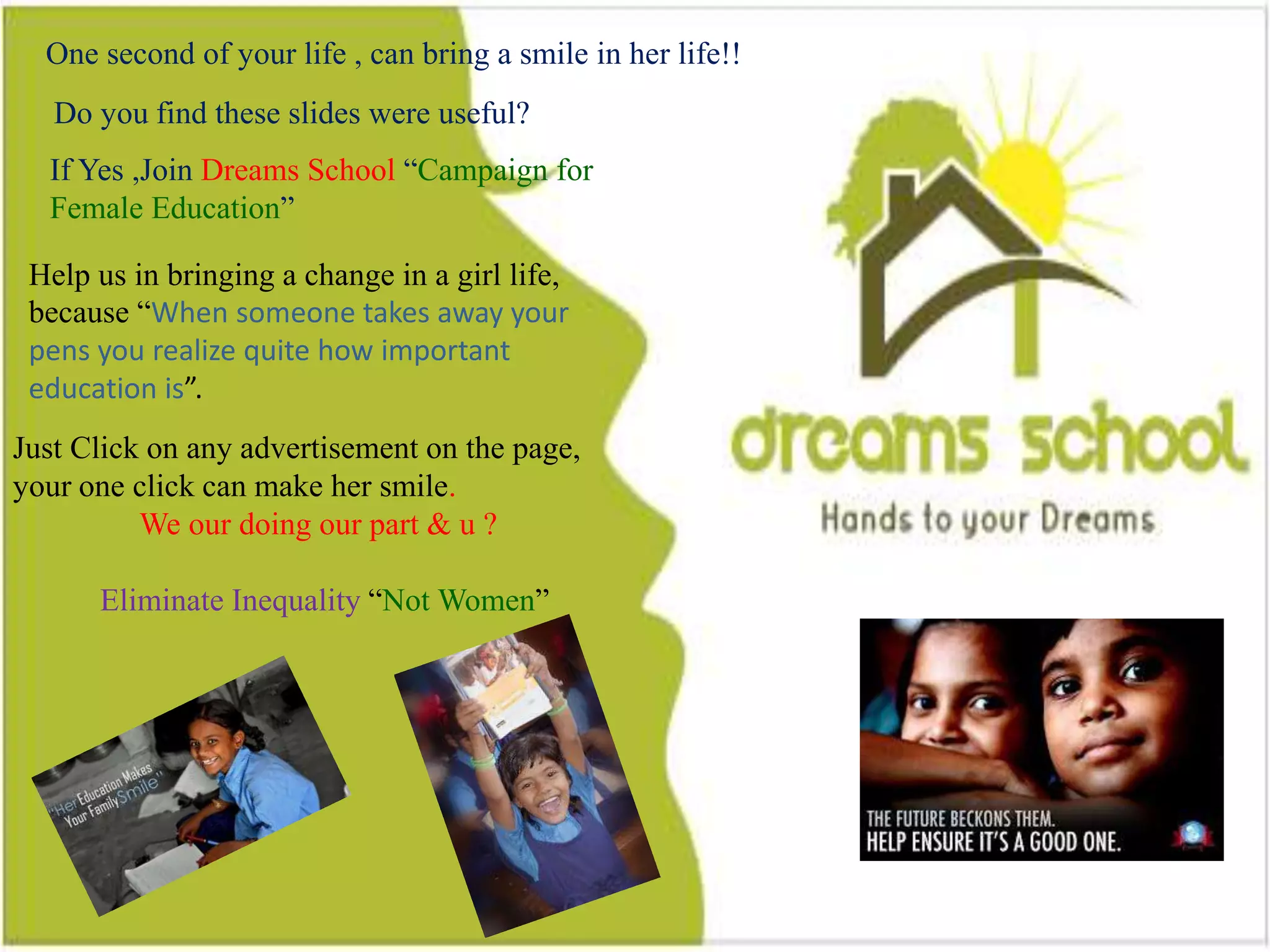10
Do you find this slides were useful?
One second of your life , can bring a smile in a girl life
If Yes ,Join Dreams School “Campaign for Female Education”
Help us in bringing a change in a girl life, because “When someone takes
away your pens you realize quite how important education is”.
Just Click on any advertisement on the page, your one click can make her
smile.
Eliminate Inequality “Not Women”
One second of your life , can bring a smile in her life!!
Do you find these slides were useful?
If Yes ,Join Dreams School “Campaign for
Female Education”
Help us in bringing a change in a girl life,
because “When someone takes away your
pens you realize quite how important
education is”.
Just Click on any advertisement on the page,
your one click can make her smile.
We our doing our part & u ?
Eliminate Inequality “Not Women”
 