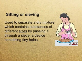 Sifting or sieving
Used to separate a dry mixture
which contains substances of
different sizes by passing it
through a sieve, a device
containing tiny holes.
 