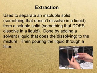 Extraction
Used to separate an insoluble solid
(something that doesn’t dissolve in a liquid)
from a soluble solid (something that DOES
dissolve in a liquid). Done by adding a
solvent (liquid that does the dissolving) to the
mixture. Then pouring the liquid through a
filter.
 