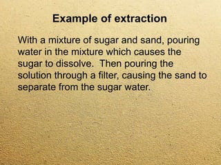 Example of extraction
With a mixture of sugar and sand, pouring
water in the mixture which causes the
sugar to dissolve. Then pouring the
solution through a filter, causing the sand to
separate from the sugar water.
 